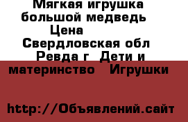 Мягкая игрушка “большой медведь“ › Цена ­ 1 500 - Свердловская обл., Ревда г. Дети и материнство » Игрушки   